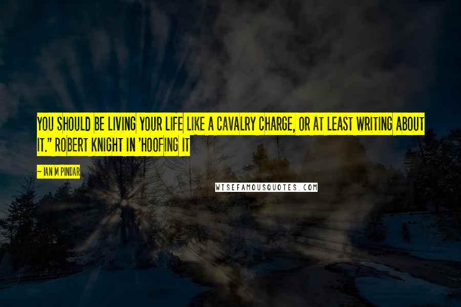 Ian M Pindar Quotes: You should be living your life like a cavalry charge, or at least writing about it." Robert Knight in 'Hoofing It