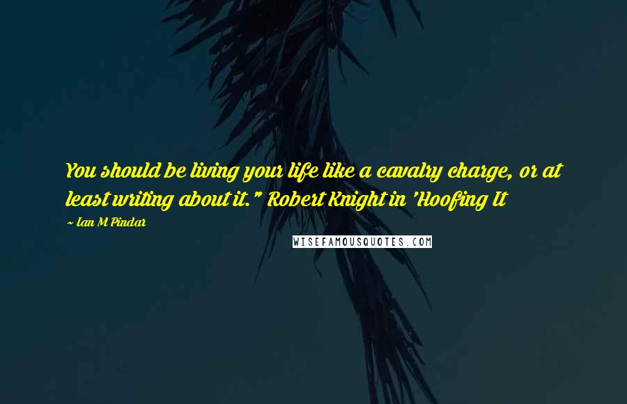 Ian M Pindar Quotes: You should be living your life like a cavalry charge, or at least writing about it." Robert Knight in 'Hoofing It