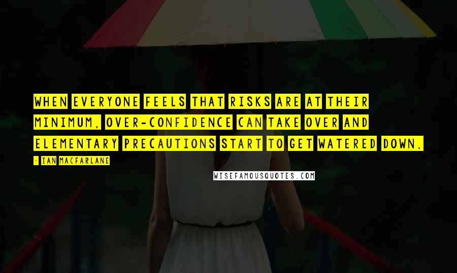 Ian Macfarlane Quotes: When everyone feels that risks are at their minimum, over-confidence can take over and elementary precautions start to get watered down.