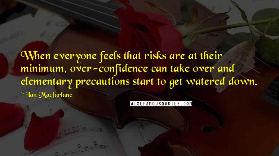 Ian Macfarlane Quotes: When everyone feels that risks are at their minimum, over-confidence can take over and elementary precautions start to get watered down.