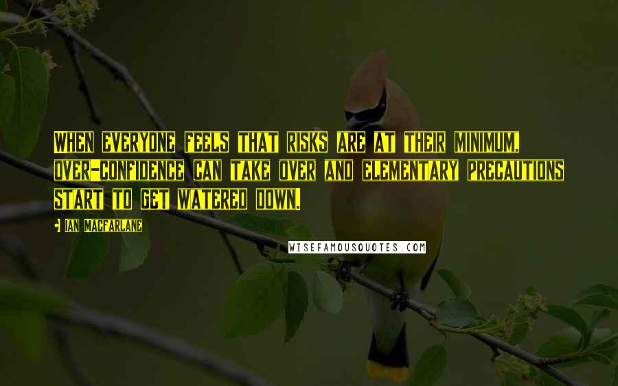 Ian Macfarlane Quotes: When everyone feels that risks are at their minimum, over-confidence can take over and elementary precautions start to get watered down.