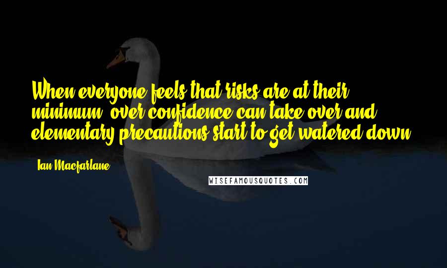 Ian Macfarlane Quotes: When everyone feels that risks are at their minimum, over-confidence can take over and elementary precautions start to get watered down.