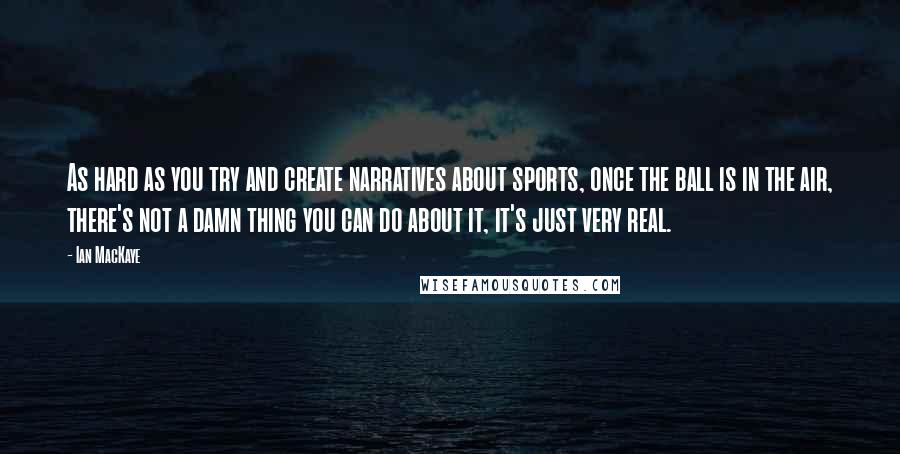 Ian MacKaye Quotes: As hard as you try and create narratives about sports, once the ball is in the air, there's not a damn thing you can do about it, it's just very real.
