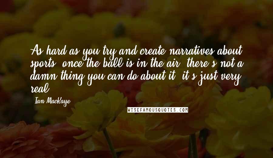 Ian MacKaye Quotes: As hard as you try and create narratives about sports, once the ball is in the air, there's not a damn thing you can do about it, it's just very real.