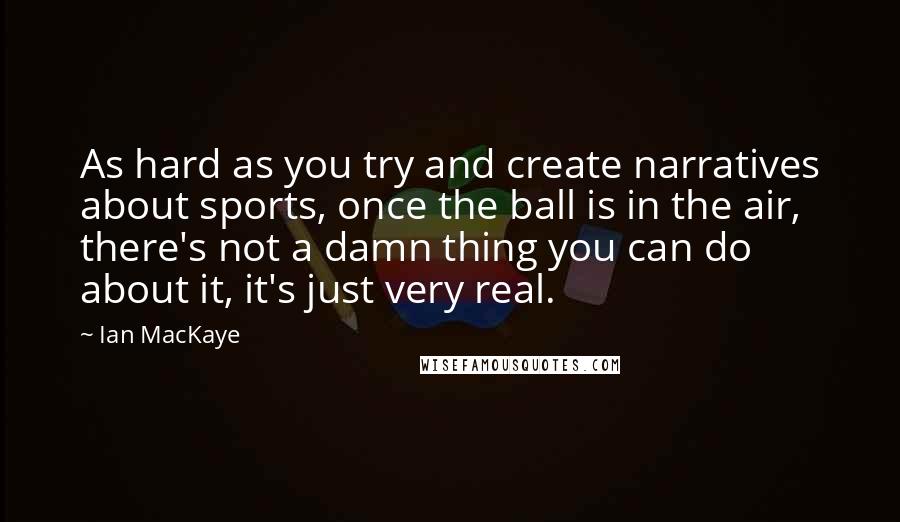 Ian MacKaye Quotes: As hard as you try and create narratives about sports, once the ball is in the air, there's not a damn thing you can do about it, it's just very real.