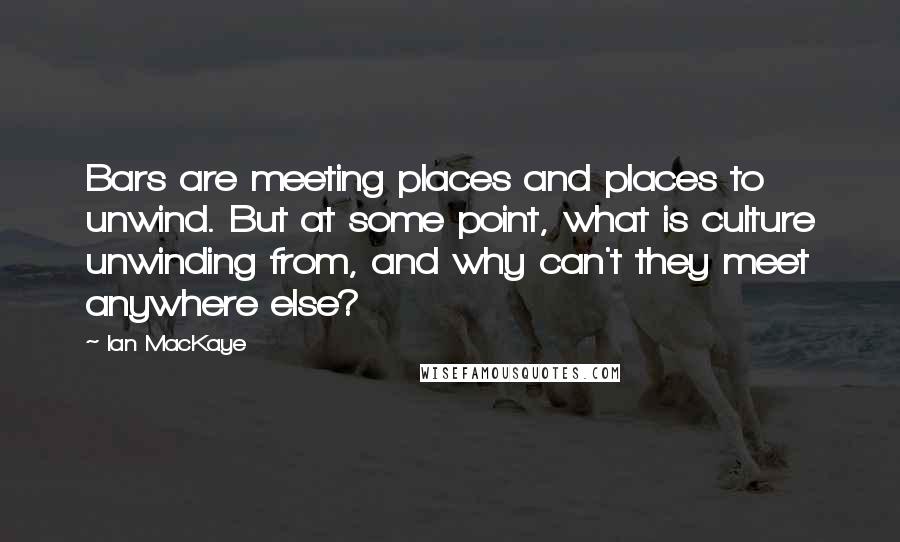 Ian MacKaye Quotes: Bars are meeting places and places to unwind. But at some point, what is culture unwinding from, and why can't they meet anywhere else?