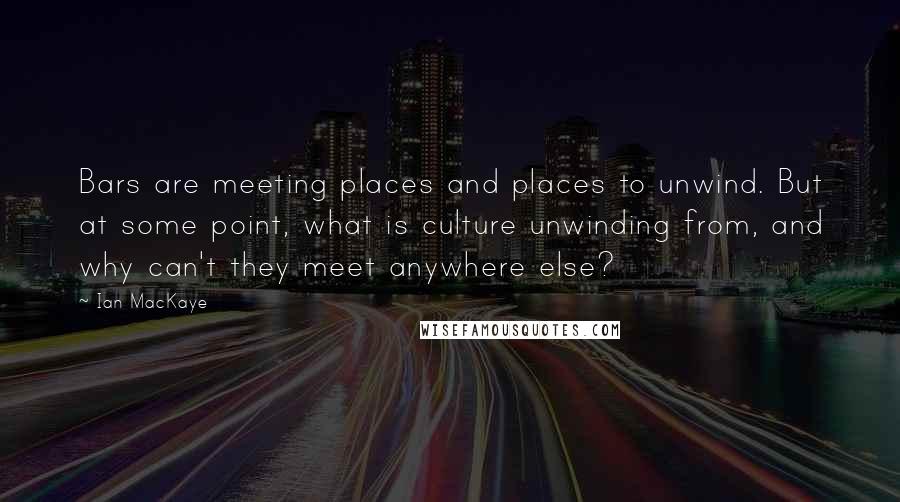 Ian MacKaye Quotes: Bars are meeting places and places to unwind. But at some point, what is culture unwinding from, and why can't they meet anywhere else?