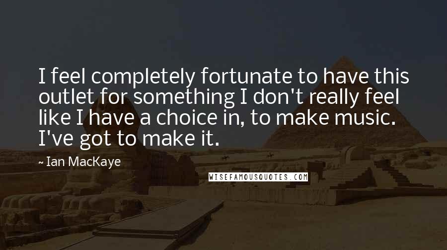 Ian MacKaye Quotes: I feel completely fortunate to have this outlet for something I don't really feel like I have a choice in, to make music. I've got to make it.