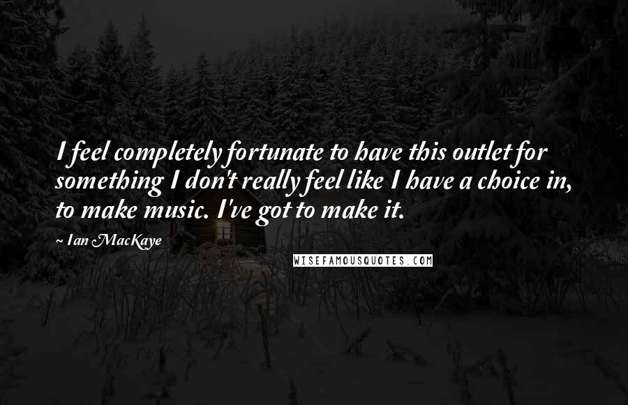 Ian MacKaye Quotes: I feel completely fortunate to have this outlet for something I don't really feel like I have a choice in, to make music. I've got to make it.