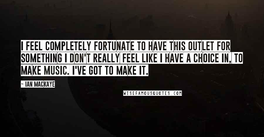 Ian MacKaye Quotes: I feel completely fortunate to have this outlet for something I don't really feel like I have a choice in, to make music. I've got to make it.