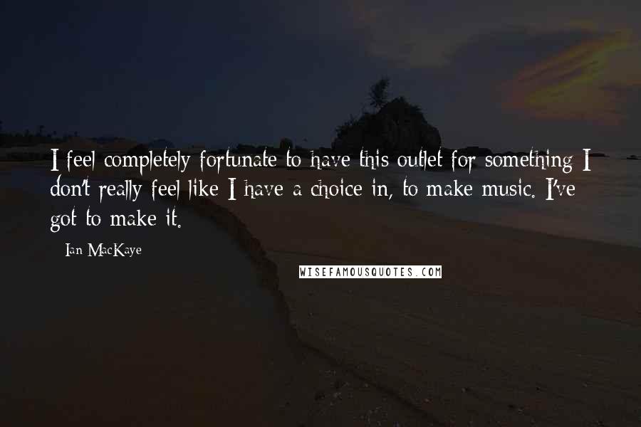 Ian MacKaye Quotes: I feel completely fortunate to have this outlet for something I don't really feel like I have a choice in, to make music. I've got to make it.