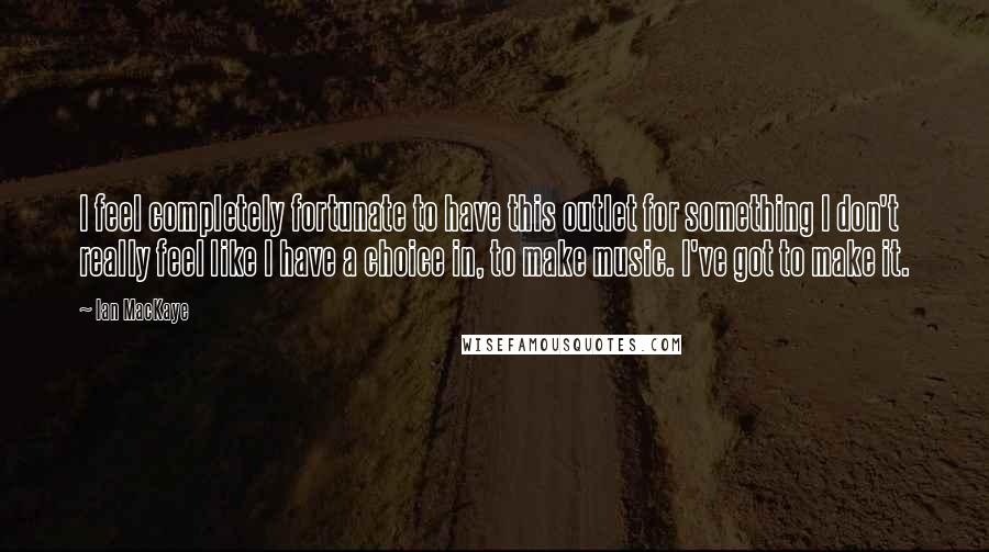 Ian MacKaye Quotes: I feel completely fortunate to have this outlet for something I don't really feel like I have a choice in, to make music. I've got to make it.