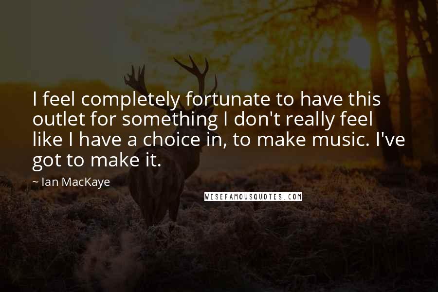 Ian MacKaye Quotes: I feel completely fortunate to have this outlet for something I don't really feel like I have a choice in, to make music. I've got to make it.
