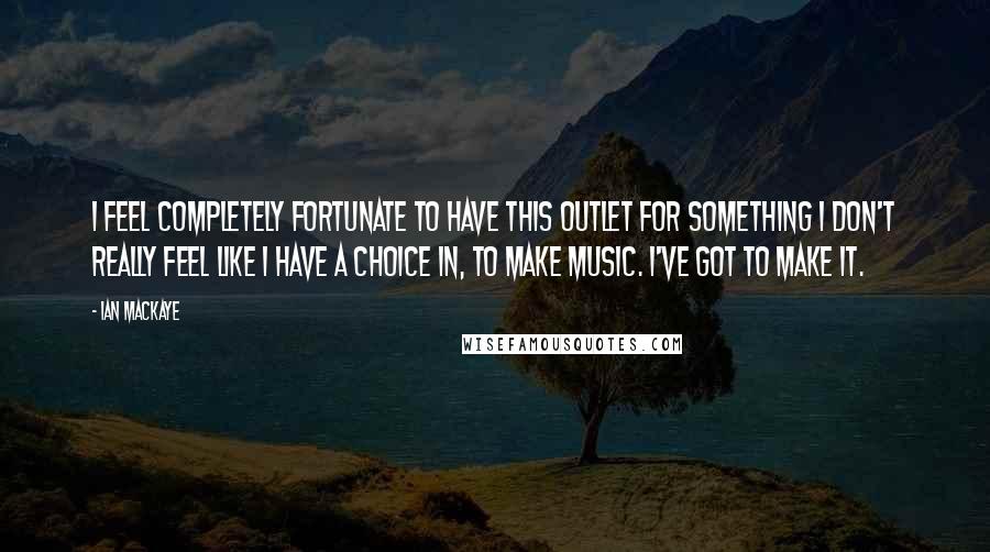 Ian MacKaye Quotes: I feel completely fortunate to have this outlet for something I don't really feel like I have a choice in, to make music. I've got to make it.