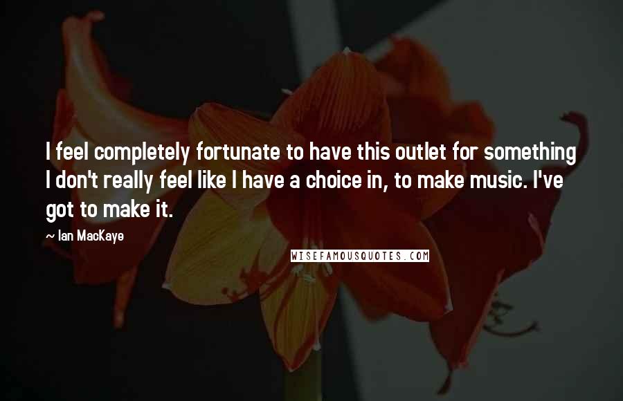 Ian MacKaye Quotes: I feel completely fortunate to have this outlet for something I don't really feel like I have a choice in, to make music. I've got to make it.