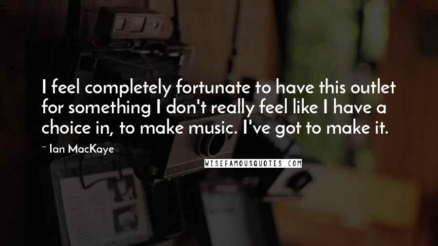 Ian MacKaye Quotes: I feel completely fortunate to have this outlet for something I don't really feel like I have a choice in, to make music. I've got to make it.