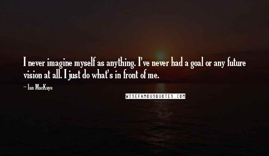 Ian MacKaye Quotes: I never imagine myself as anything. I've never had a goal or any future vision at all. I just do what's in front of me.