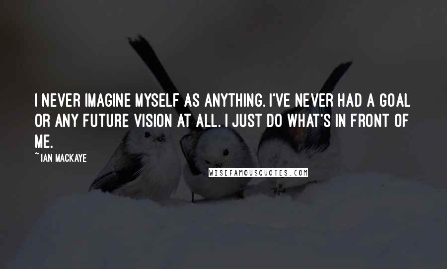 Ian MacKaye Quotes: I never imagine myself as anything. I've never had a goal or any future vision at all. I just do what's in front of me.