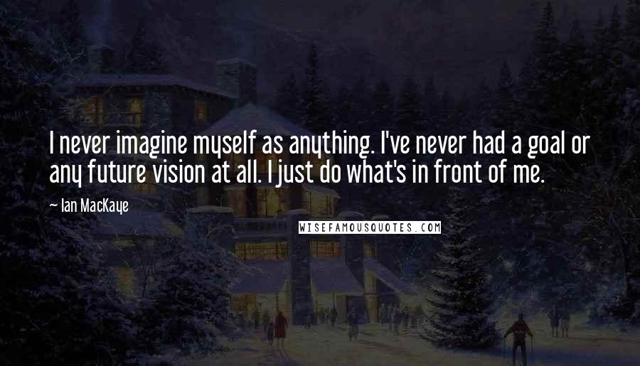 Ian MacKaye Quotes: I never imagine myself as anything. I've never had a goal or any future vision at all. I just do what's in front of me.