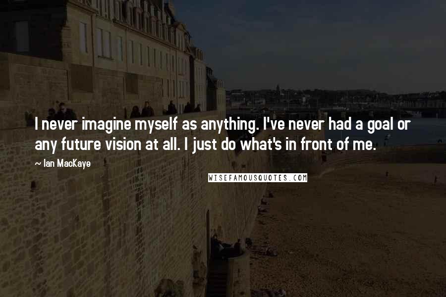 Ian MacKaye Quotes: I never imagine myself as anything. I've never had a goal or any future vision at all. I just do what's in front of me.