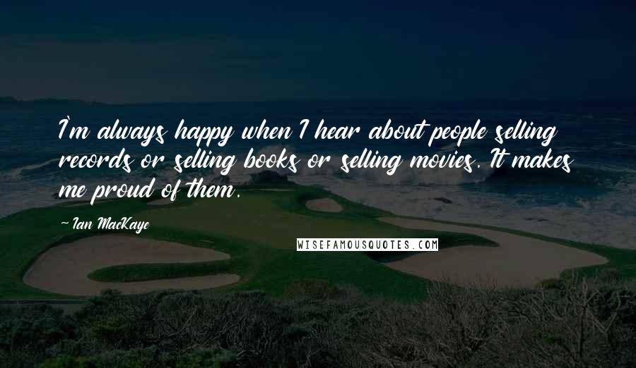 Ian MacKaye Quotes: I'm always happy when I hear about people selling records or selling books or selling movies. It makes me proud of them.