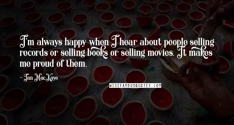 Ian MacKaye Quotes: I'm always happy when I hear about people selling records or selling books or selling movies. It makes me proud of them.