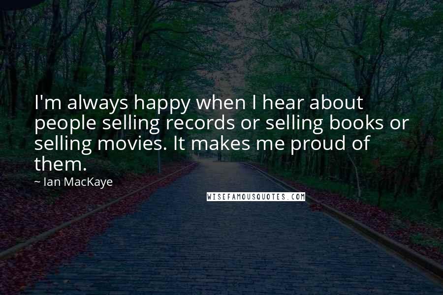 Ian MacKaye Quotes: I'm always happy when I hear about people selling records or selling books or selling movies. It makes me proud of them.