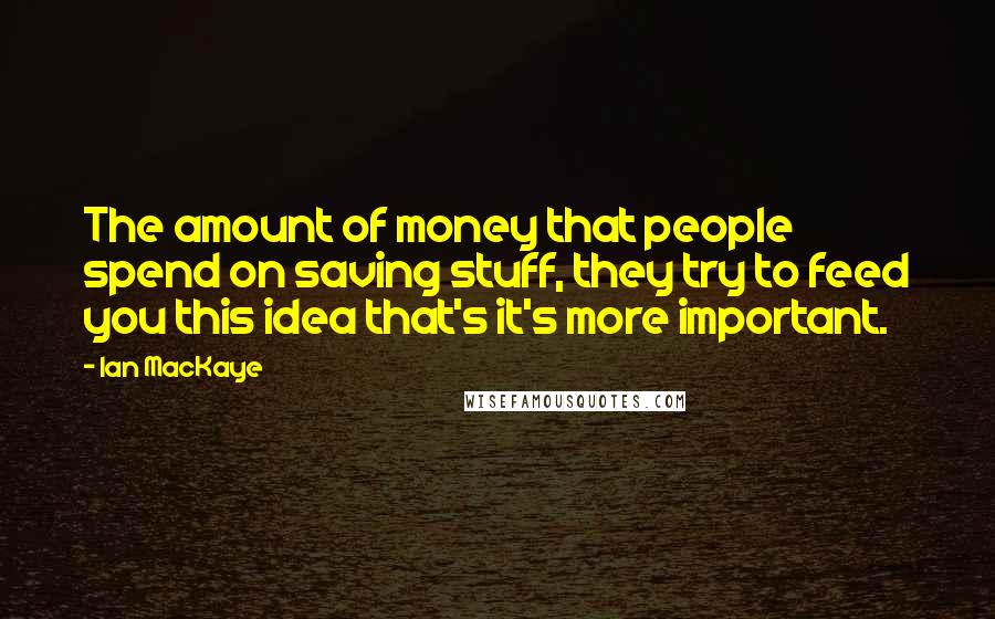 Ian MacKaye Quotes: The amount of money that people spend on saving stuff, they try to feed you this idea that's it's more important.