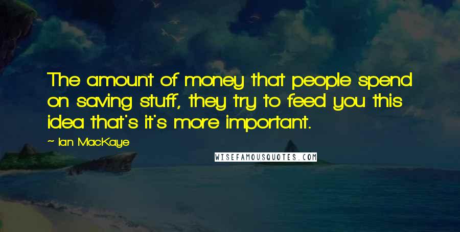 Ian MacKaye Quotes: The amount of money that people spend on saving stuff, they try to feed you this idea that's it's more important.