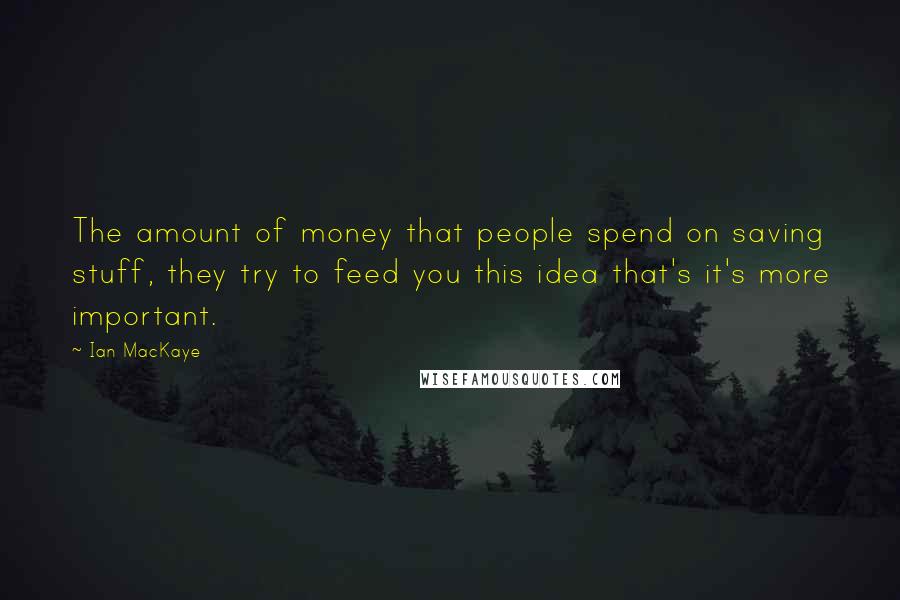 Ian MacKaye Quotes: The amount of money that people spend on saving stuff, they try to feed you this idea that's it's more important.