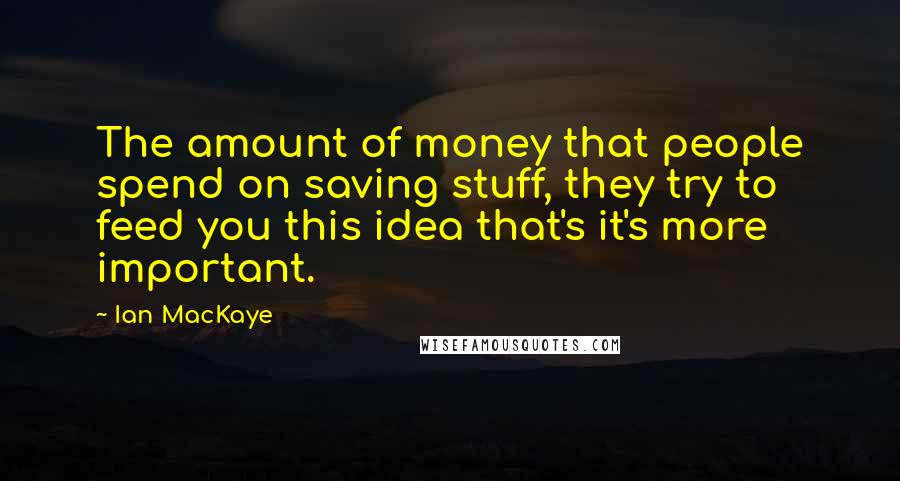Ian MacKaye Quotes: The amount of money that people spend on saving stuff, they try to feed you this idea that's it's more important.