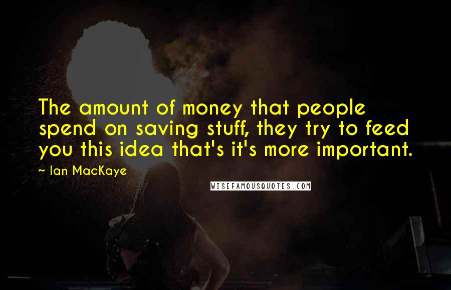 Ian MacKaye Quotes: The amount of money that people spend on saving stuff, they try to feed you this idea that's it's more important.