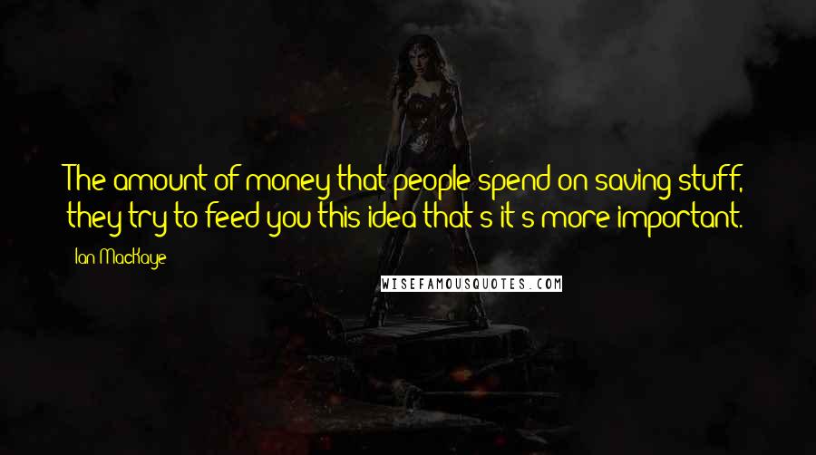 Ian MacKaye Quotes: The amount of money that people spend on saving stuff, they try to feed you this idea that's it's more important.