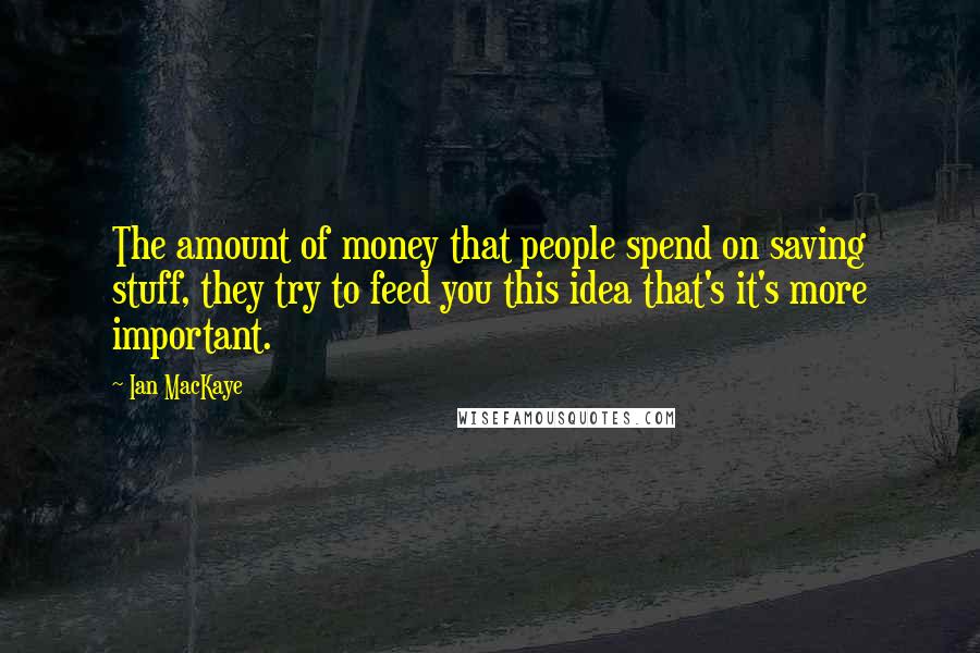 Ian MacKaye Quotes: The amount of money that people spend on saving stuff, they try to feed you this idea that's it's more important.