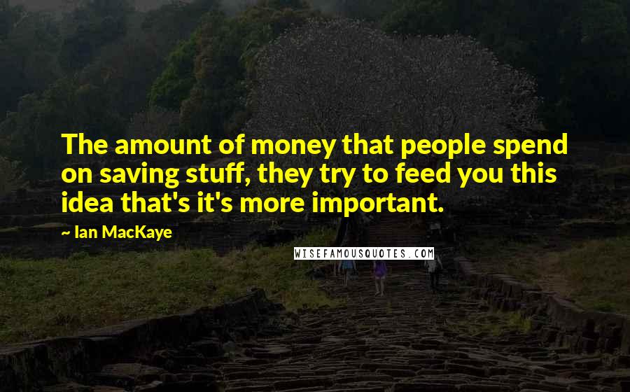 Ian MacKaye Quotes: The amount of money that people spend on saving stuff, they try to feed you this idea that's it's more important.