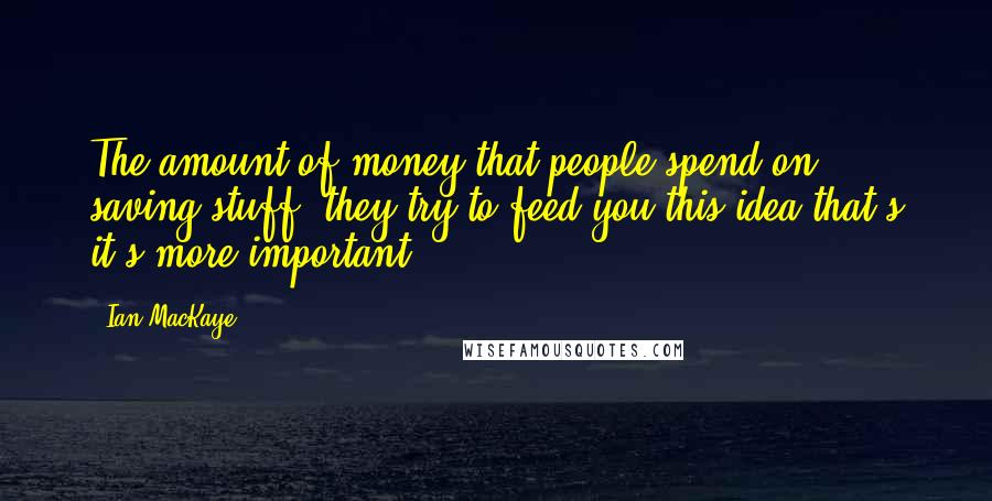 Ian MacKaye Quotes: The amount of money that people spend on saving stuff, they try to feed you this idea that's it's more important.