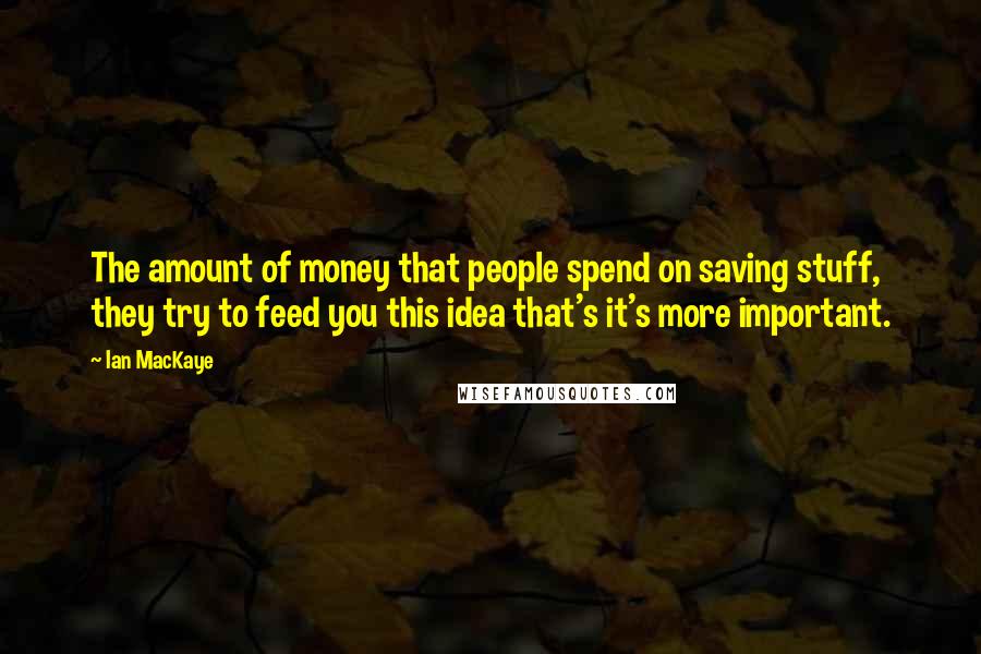 Ian MacKaye Quotes: The amount of money that people spend on saving stuff, they try to feed you this idea that's it's more important.