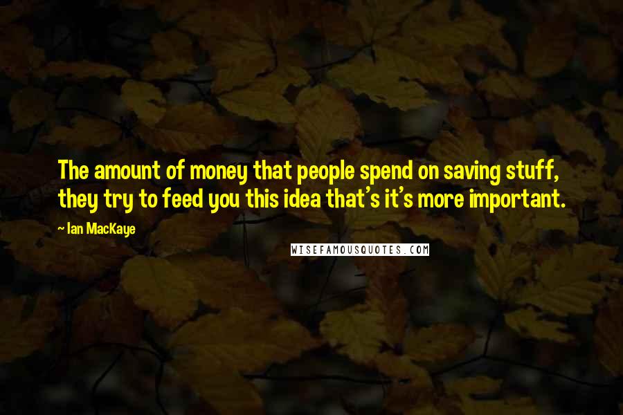 Ian MacKaye Quotes: The amount of money that people spend on saving stuff, they try to feed you this idea that's it's more important.