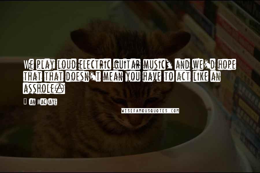 Ian MacKaye Quotes: We play loud electric guitar music, and we'd hope that that doesn't mean you have to act like an asshole.