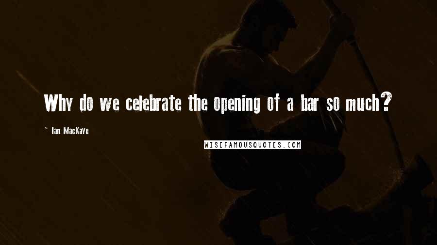 Ian MacKaye Quotes: Why do we celebrate the opening of a bar so much?