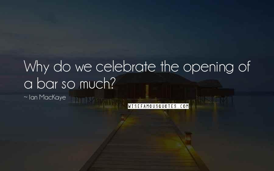 Ian MacKaye Quotes: Why do we celebrate the opening of a bar so much?