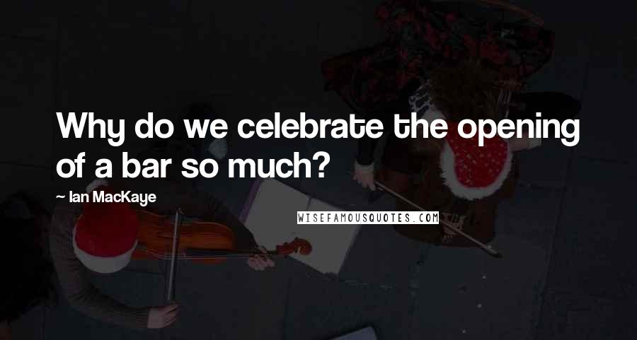 Ian MacKaye Quotes: Why do we celebrate the opening of a bar so much?