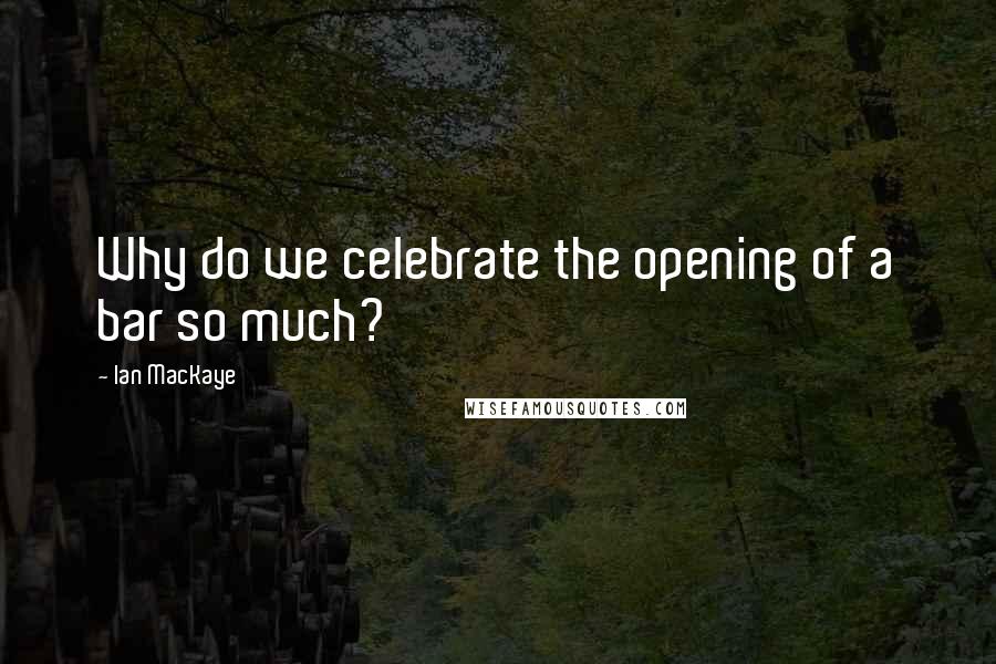 Ian MacKaye Quotes: Why do we celebrate the opening of a bar so much?