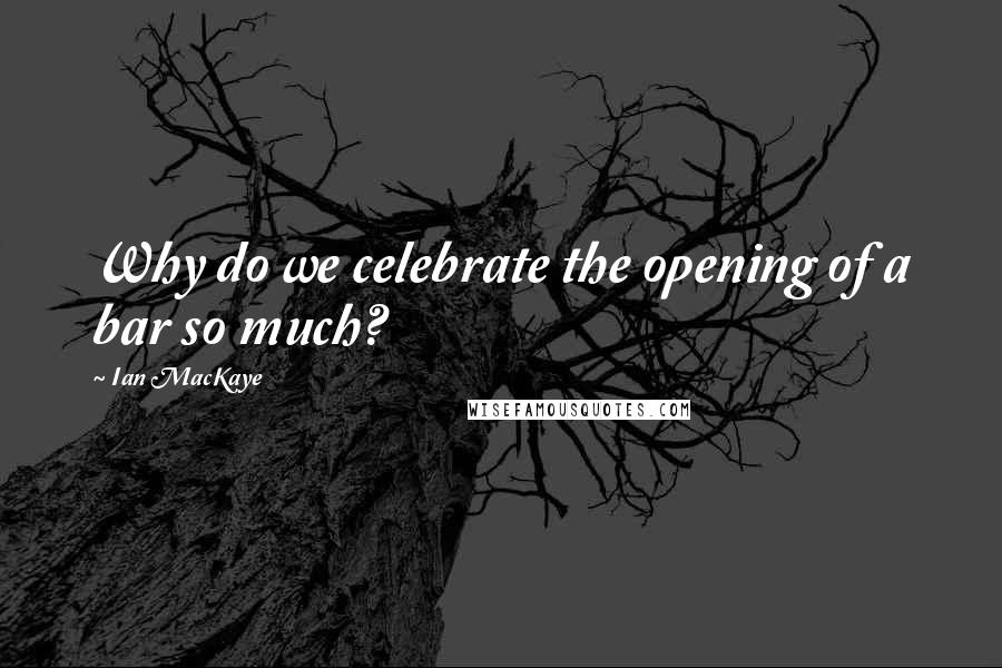 Ian MacKaye Quotes: Why do we celebrate the opening of a bar so much?