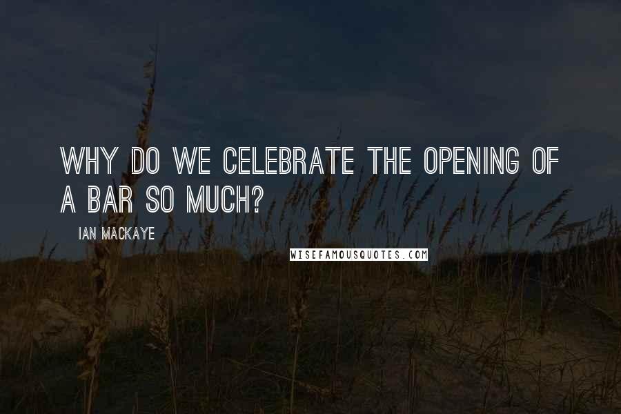 Ian MacKaye Quotes: Why do we celebrate the opening of a bar so much?