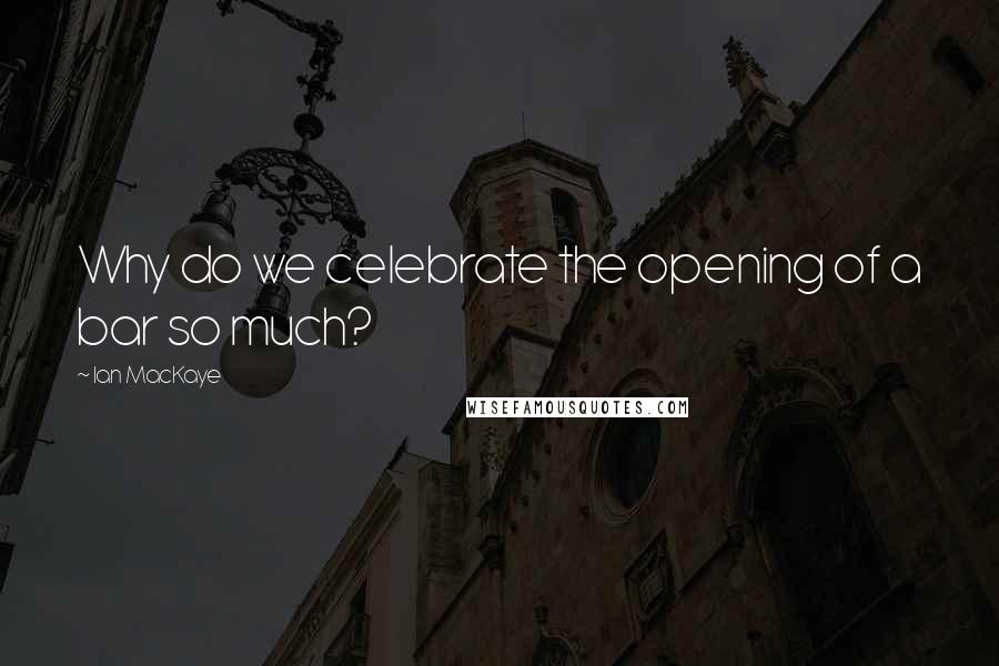 Ian MacKaye Quotes: Why do we celebrate the opening of a bar so much?