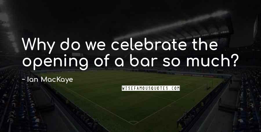 Ian MacKaye Quotes: Why do we celebrate the opening of a bar so much?