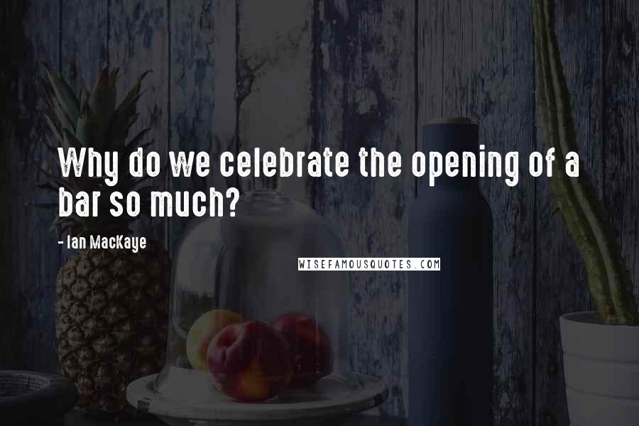 Ian MacKaye Quotes: Why do we celebrate the opening of a bar so much?