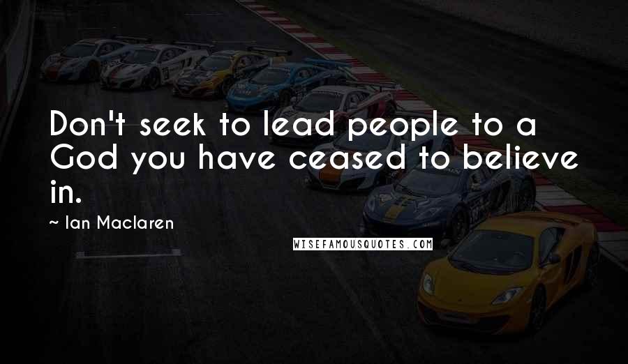 Ian Maclaren Quotes: Don't seek to lead people to a God you have ceased to believe in.