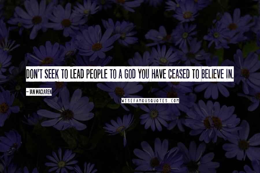 Ian Maclaren Quotes: Don't seek to lead people to a God you have ceased to believe in.
